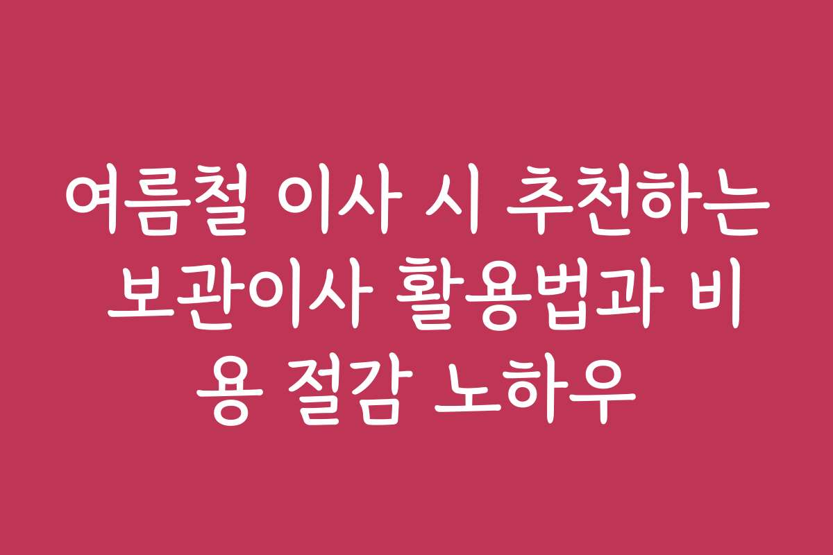 여름철 이사 시 추천하는 보관이사 활용법과 비용 절감 노하우