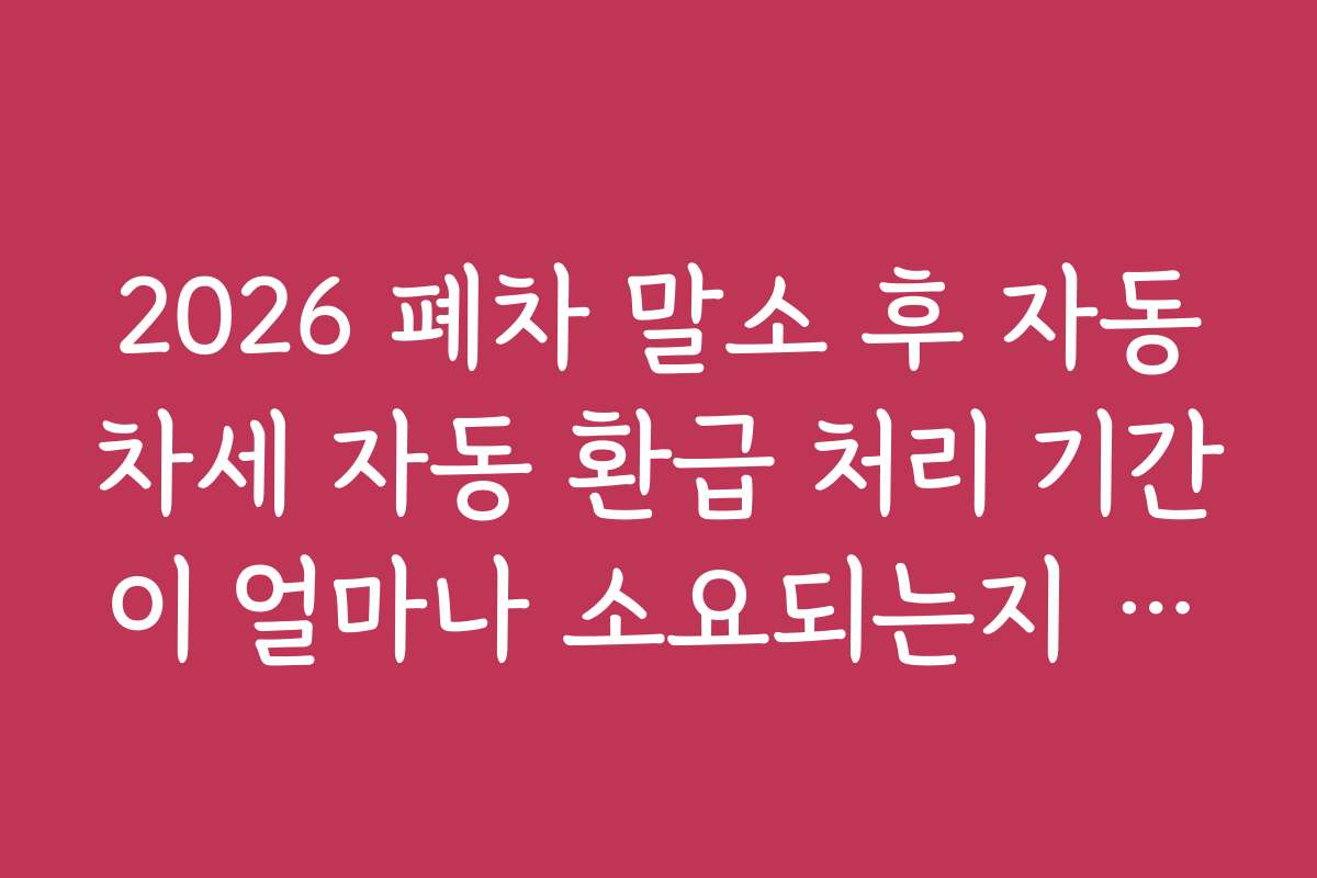 2026 폐차 말소 후 자동차세 자동 환급 처리 기간이 얼마나 소요되는지 단계별 설명