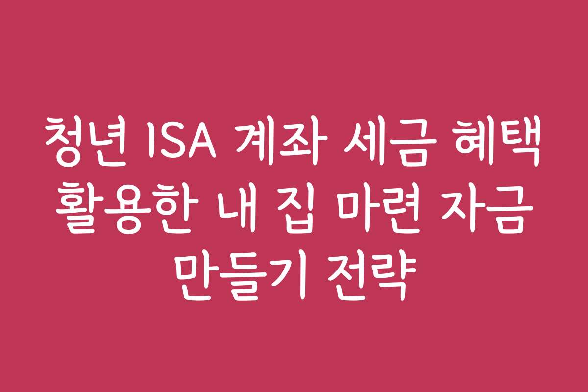 청년 ISA 계좌 세금 혜택 활용한 내 집 마련 자금 만들기 전략