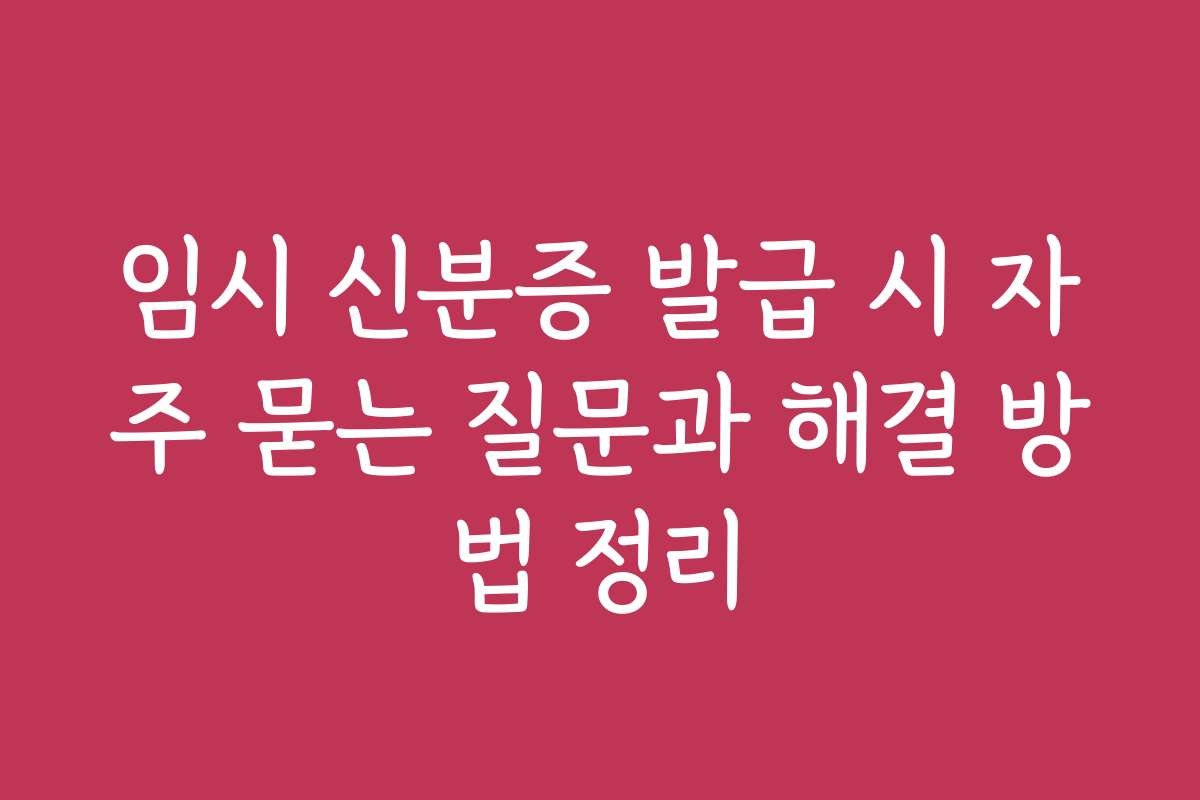 임시 신분증 발급 시 자주 묻는 질문과 해결 방법 정리