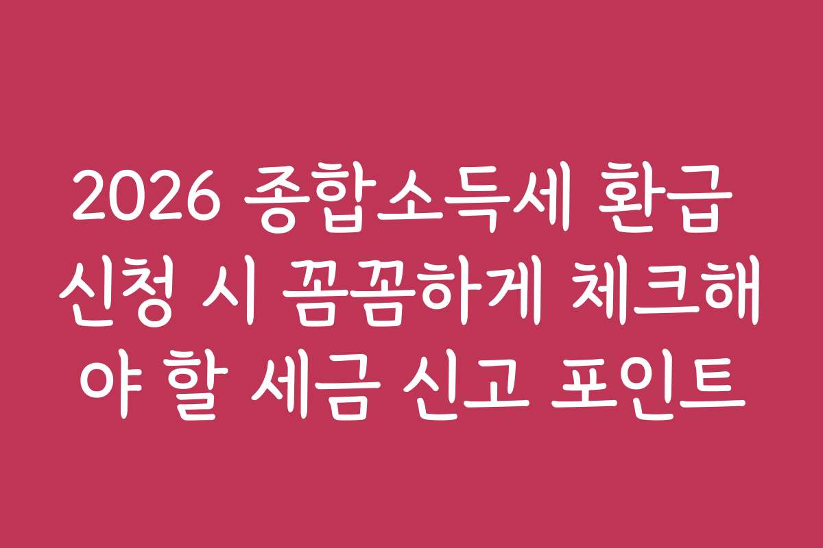 2026 종합소득세 환급 신청 시 꼼꼼하게 체크해야 할 세금 신고 포인트