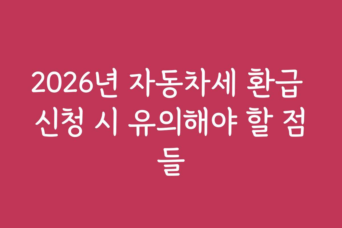 2026년 자동차세 환급 신청 시 유의해야 할 점들