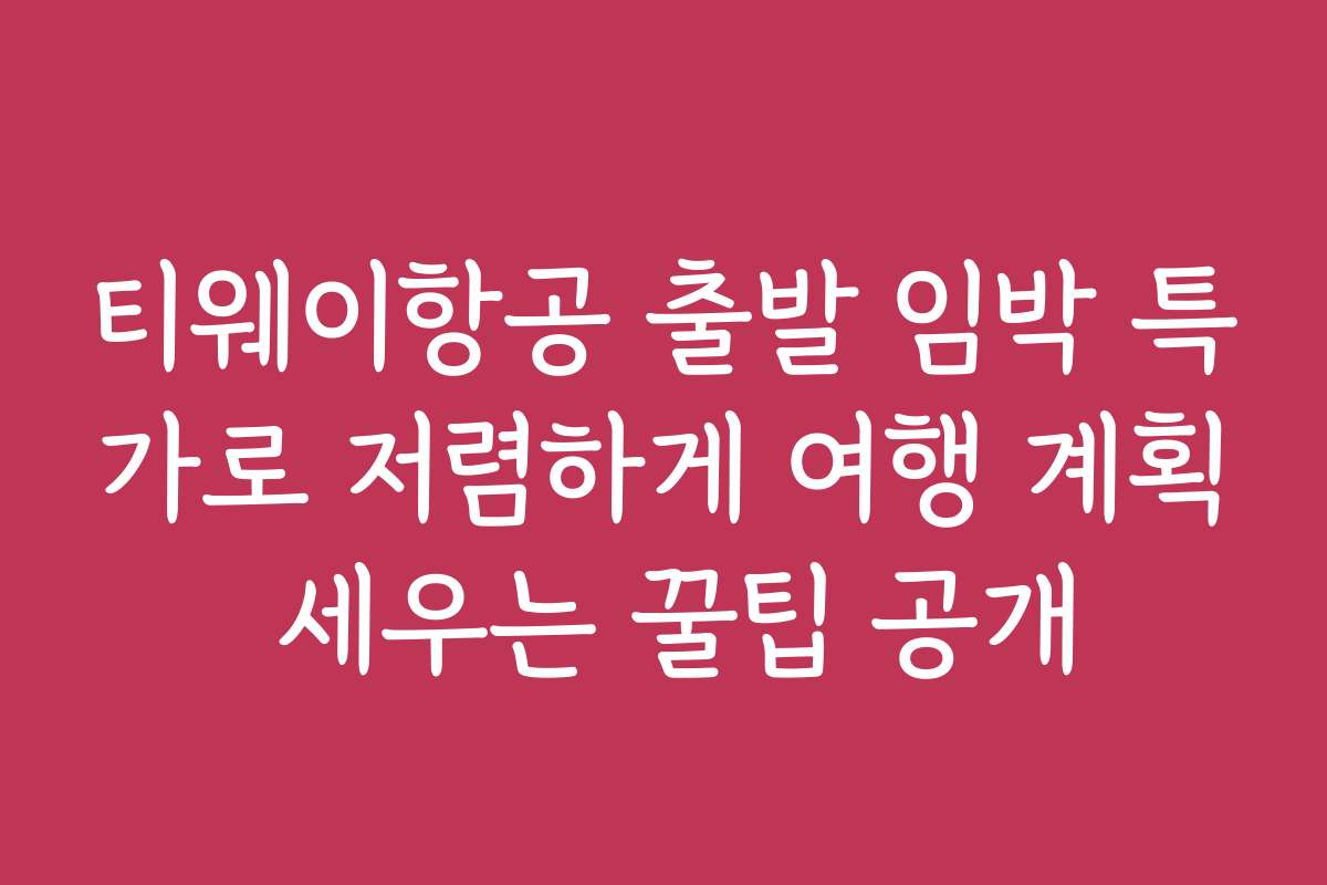 티웨이항공 출발 임박 특가로 저렴하게 여행 계획 세우는 꿀팁 공개