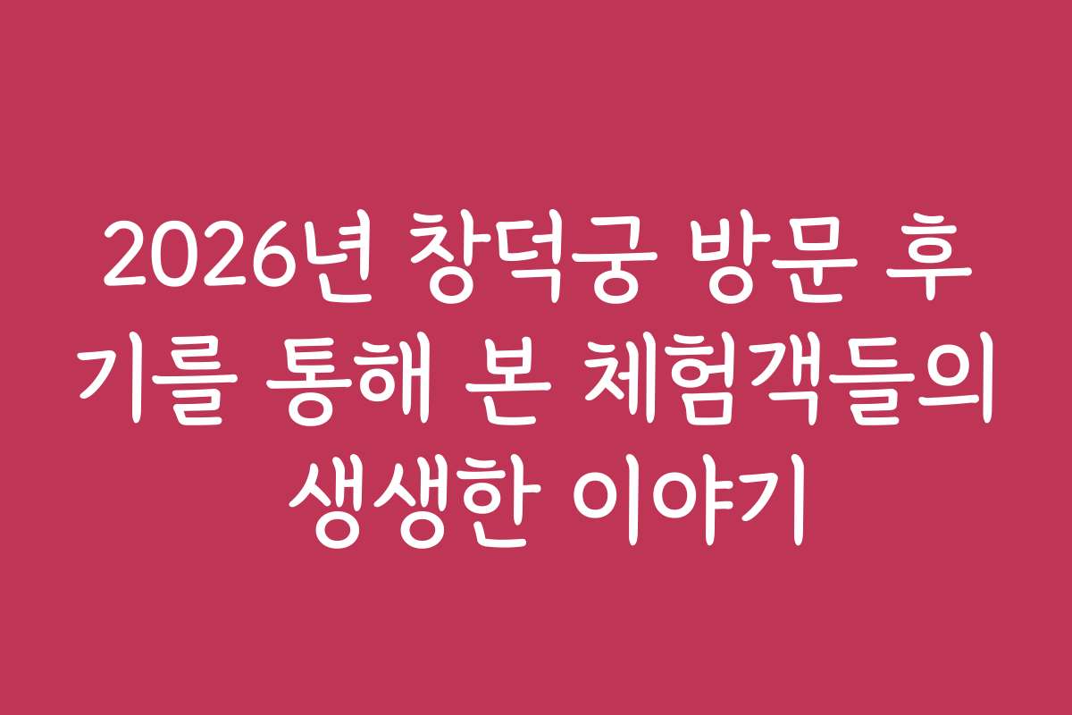 2026년 창덕궁 방문 후기를 통해 본 체험객들의 생생한 이야기
