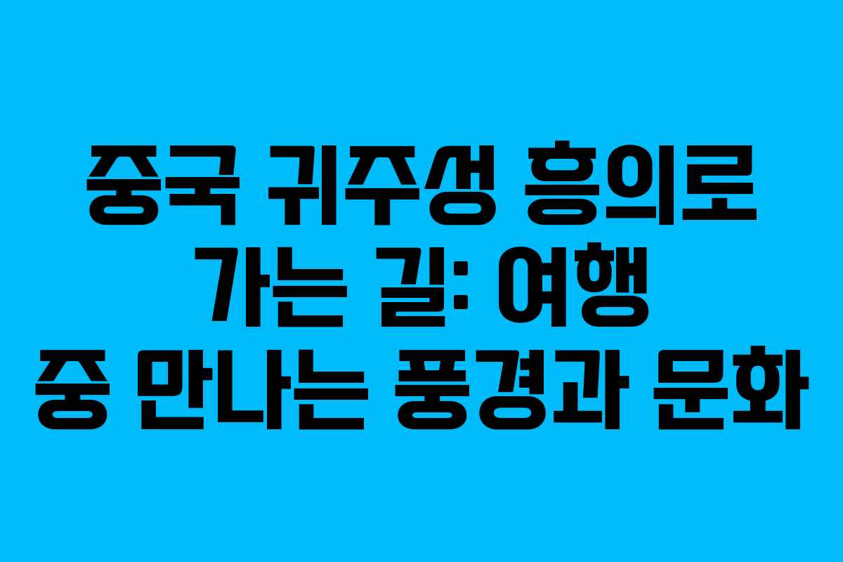 중국 귀주성 흥의로 가는 길: 여행 중 만나는 풍경과 문화