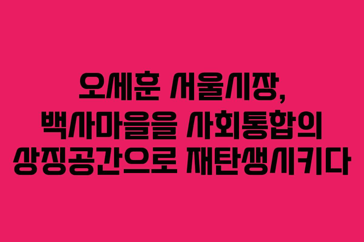 오세훈 서울시장, 백사마을을 사회통합의 상징공간으로 재탄생시키다