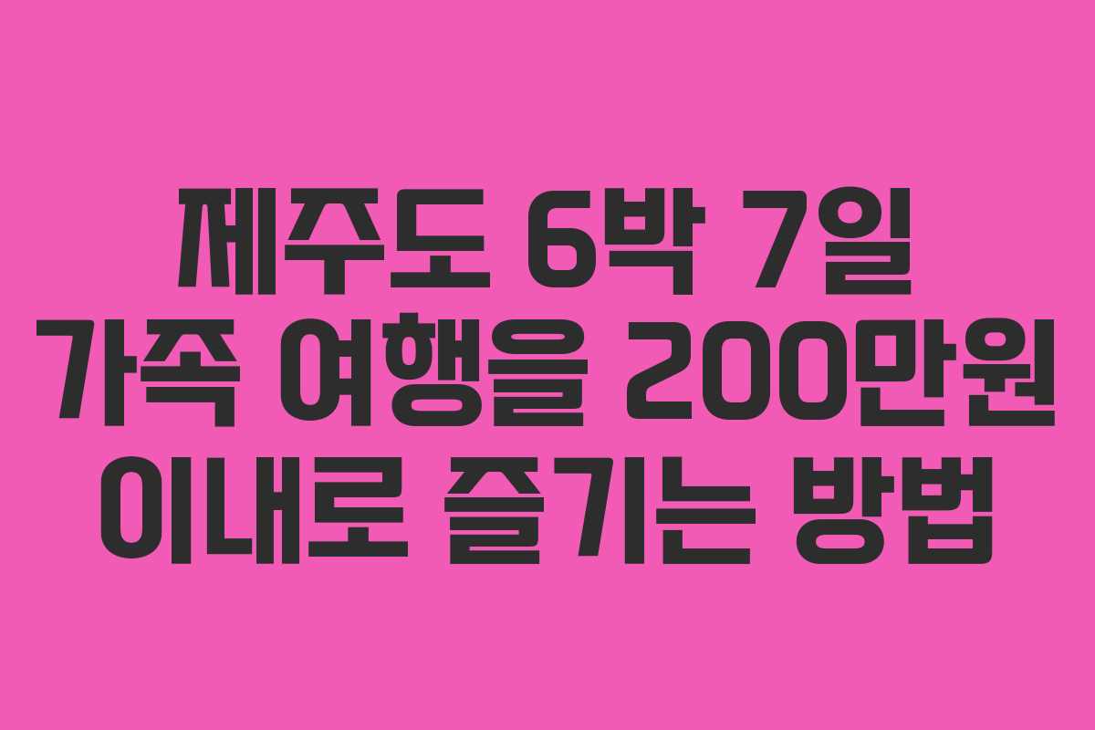 제주도 6박 7일 가족 여행을 200만원 이내로 즐기는 방법 제주도 6박 7일 가족 여행을 200만원 이내로 즐기는 방법