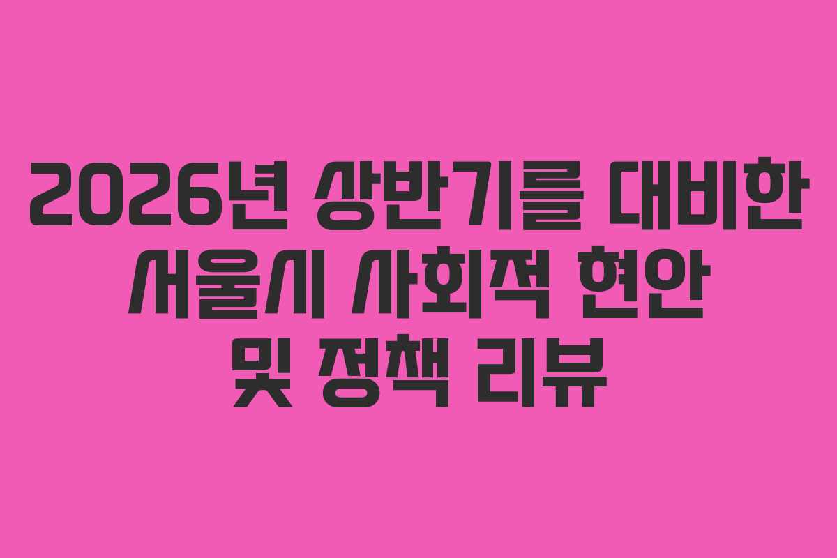 2026년 상반기를 대비한 서울시 사회적 현안 및 정책 리뷰
