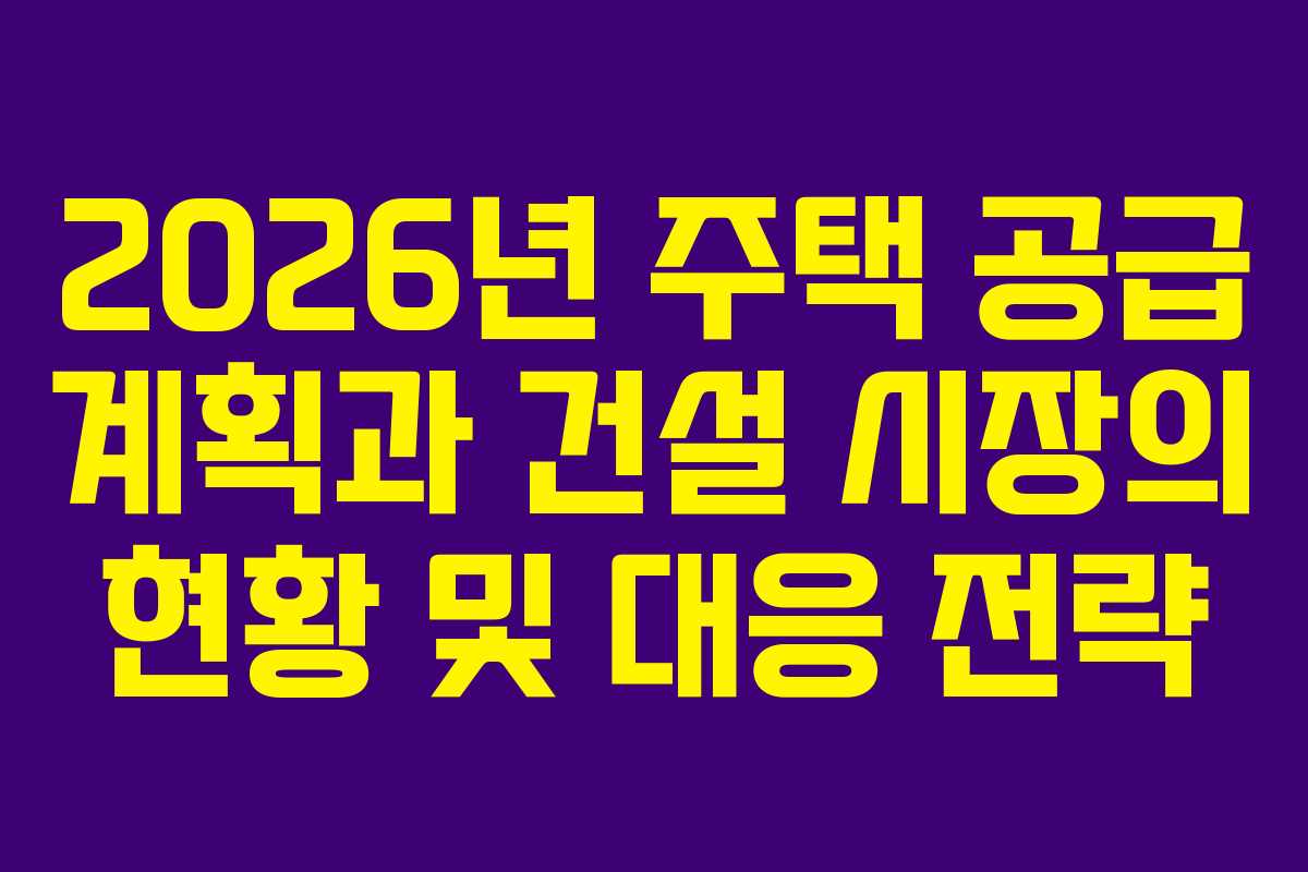 2026년 주택 공급 계획과 건설 시장의 현황 및 대응 전략