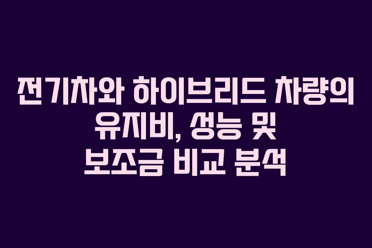 전기차와 하이브리드 차량의 유지비, 성능 및 보조금 비교 분석