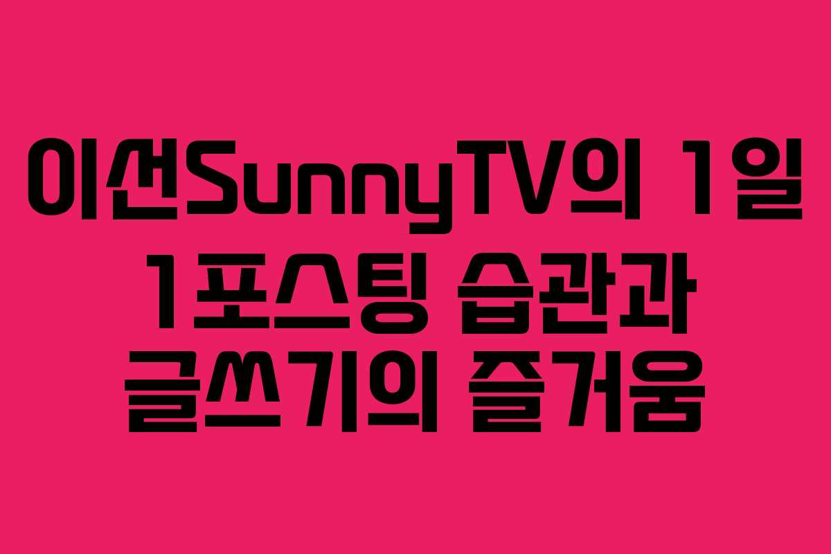 이선SunnyTV의 1일 1포스팅 습관과 글쓰기의 즐거움