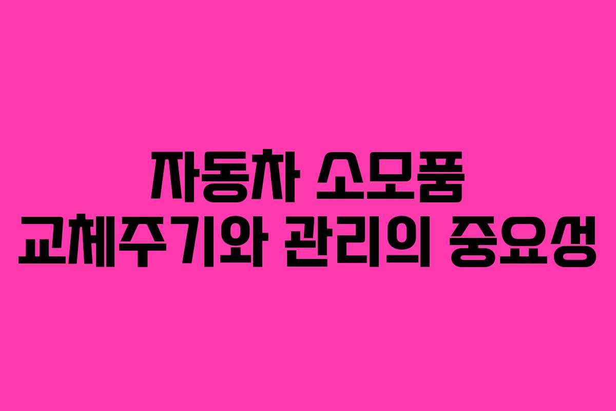 자동차 소모품 교체주기와 관리의 중요성