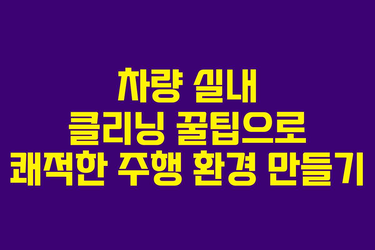 차량 실내 클리닝 꿀팁으로 쾌적한 주행 환경 만들기