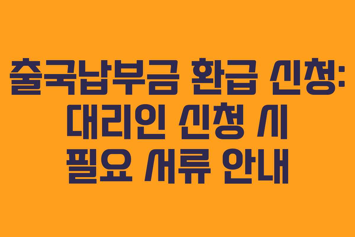 출국납부금 환급 신청: 대리인 신청 시 필요 서류 안내