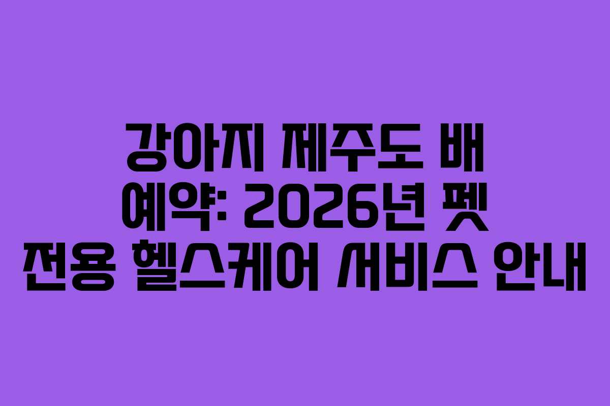 강아지 제주도 배 예약: 2026년 펫 전용 헬스케어 서비스 안내