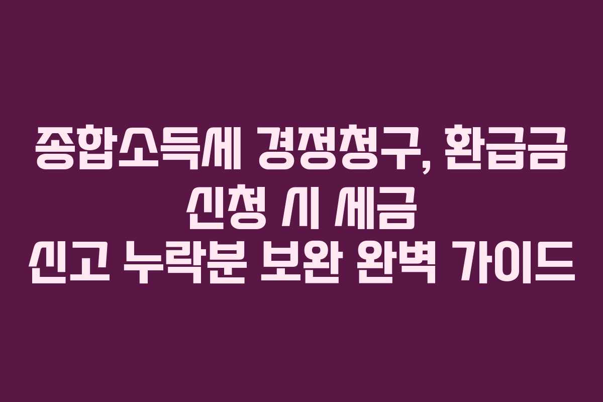 종합소득세 경정청구, 환급금 신청 시 세금 신고 누락분 보완 완벽 가이드
