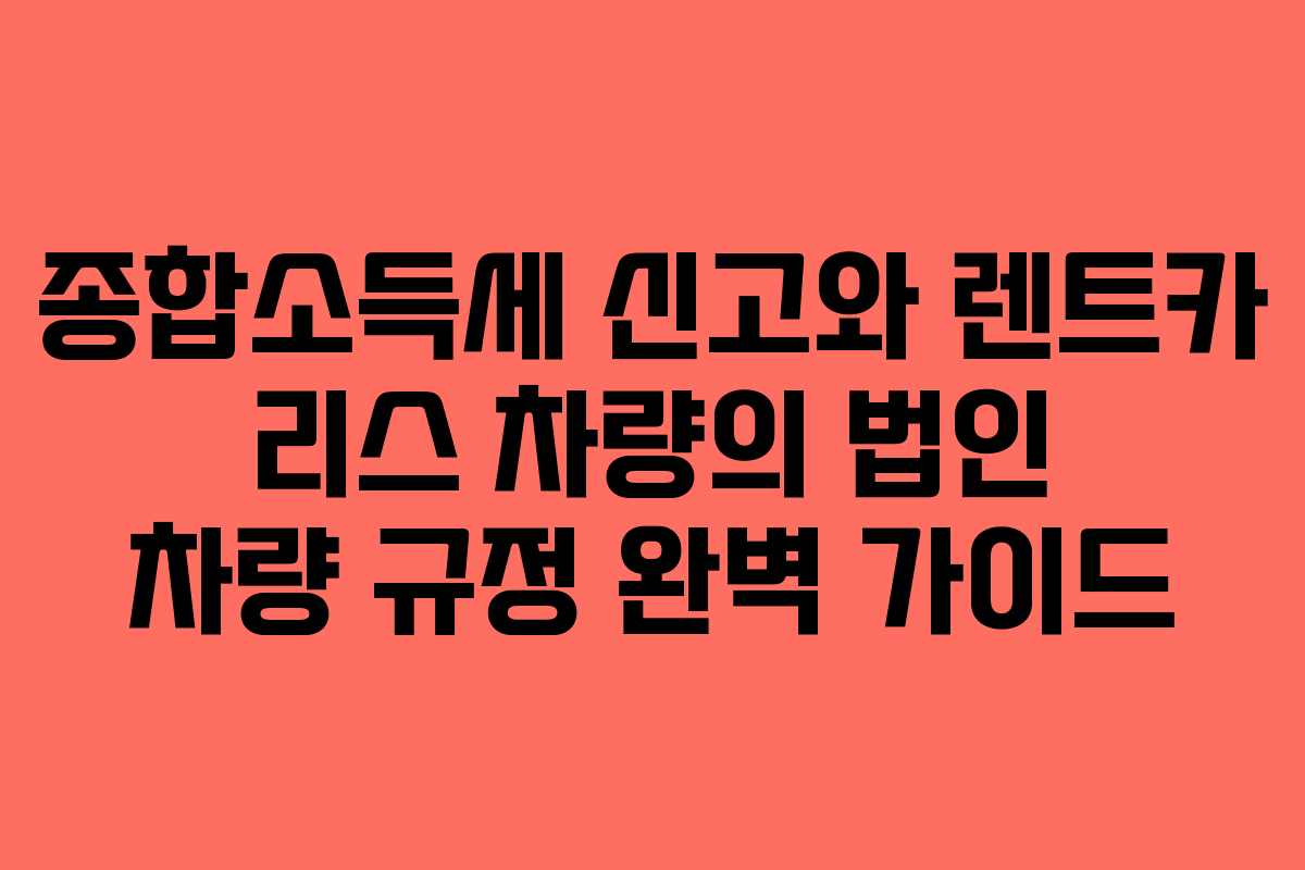 종합소득세 신고와 렌트카 리스 차량의 법인 차량 규정 완벽 가이드