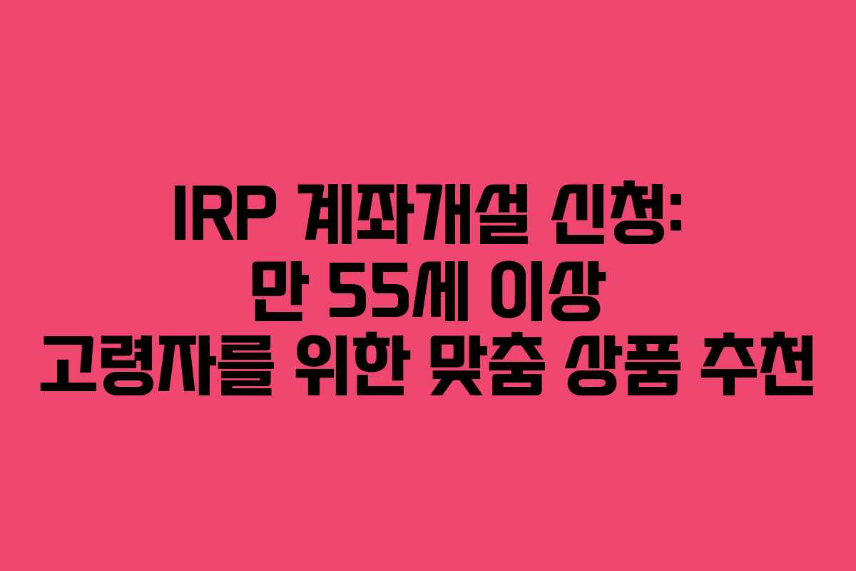 IRP 계좌개설 신청: 만 55세 이상 고령자를 위한 맞춤 상품 추천