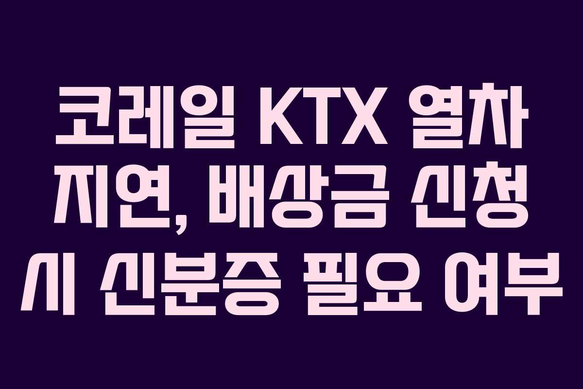 코레일 KTX 열차 지연, 배상금 신청 시 신분증 필요 여부