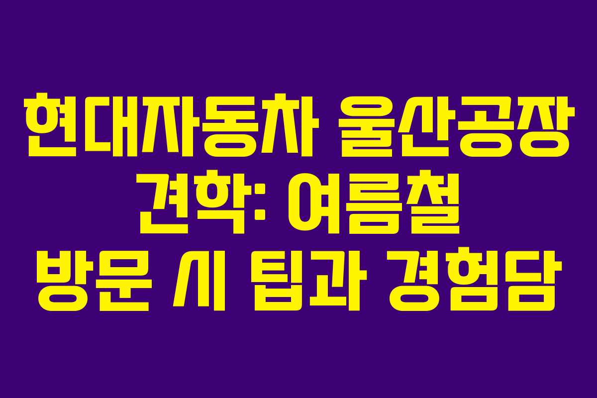 현대자동차 울산공장 견학: 여름철 방문 시 팁과 경험담