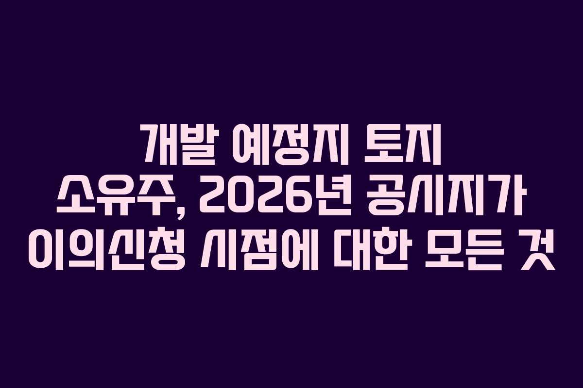 개발 예정지 토지 소유주, 2026년 공시지가 이의신청 시점에 대한 모든 것