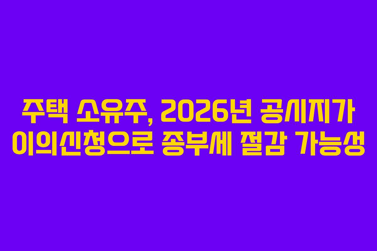 주택 소유주, 2026년 공시지가 이의신청으로 종부세 절감 가능성