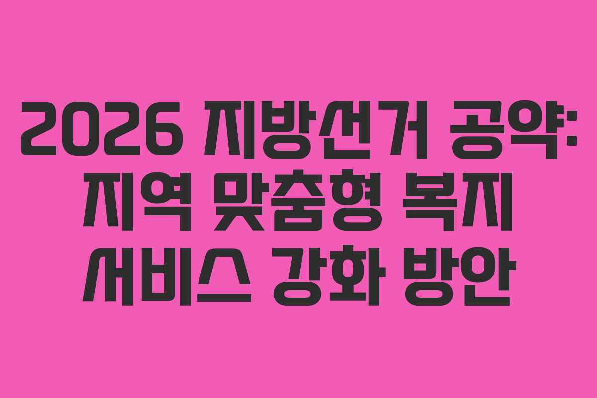 2026 지방선거 공약: 지역 맞춤형 복지 서비스 강화 방안