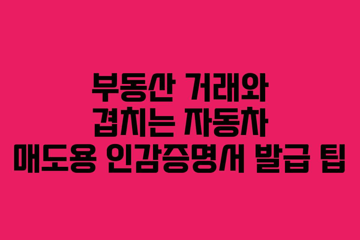 부동산 거래와 겹치는 자동차 매도용 인감증명서 발급 팁 부동산 거래와 겹치는 자동차 매도용 인감증명서 발급 팁