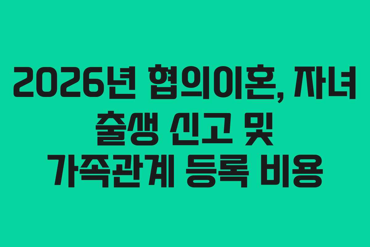 2026년 협의이혼, 자녀 출생 신고 및 가족관계 등록 비용 2026년 협의이혼, 자녀 출생 신고 및 가족관계 등록 비용